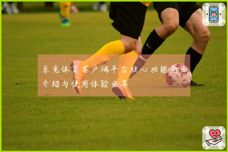 乐竞体育客户端平台核心功能全面介绍与使用体验分享