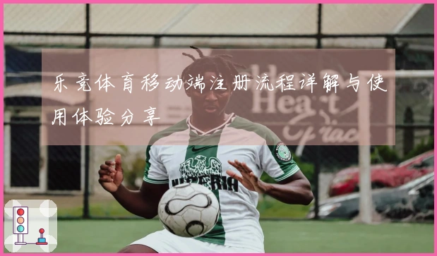 乐竞体育移动端注册流程详解与使用体验分享