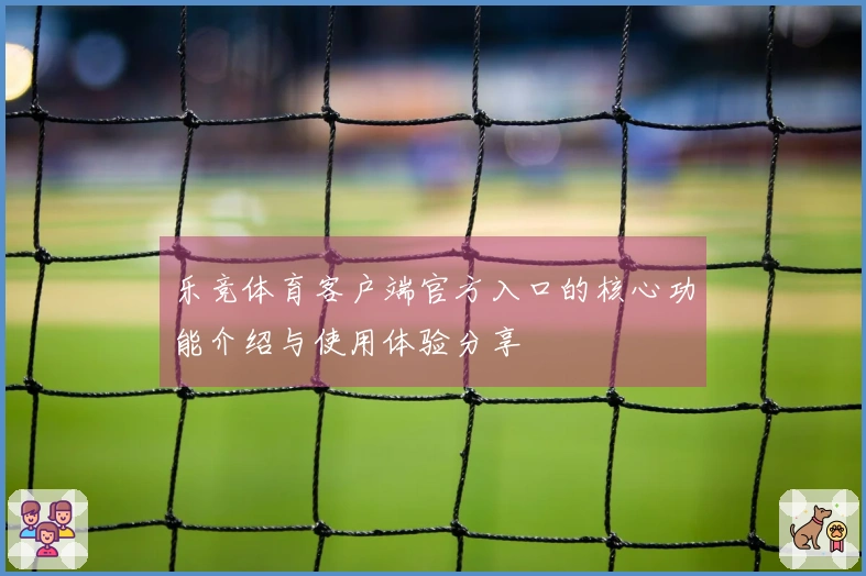 乐竞体育客户端官方入口的核心功能介绍与使用体验分享