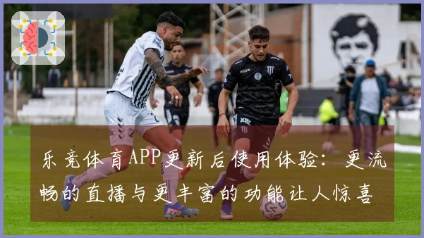 乐竞体育APP更新后使用体验：更流畅的直播与更丰富的功能让人惊喜