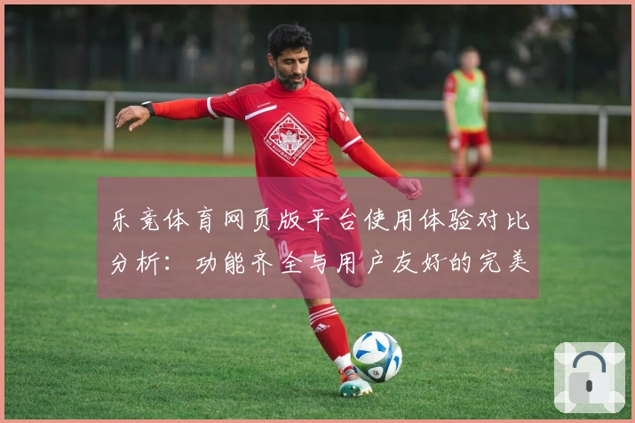 乐竞体育网页版平台使用体验对比分析：功能齐全与用户友好的完美结合
