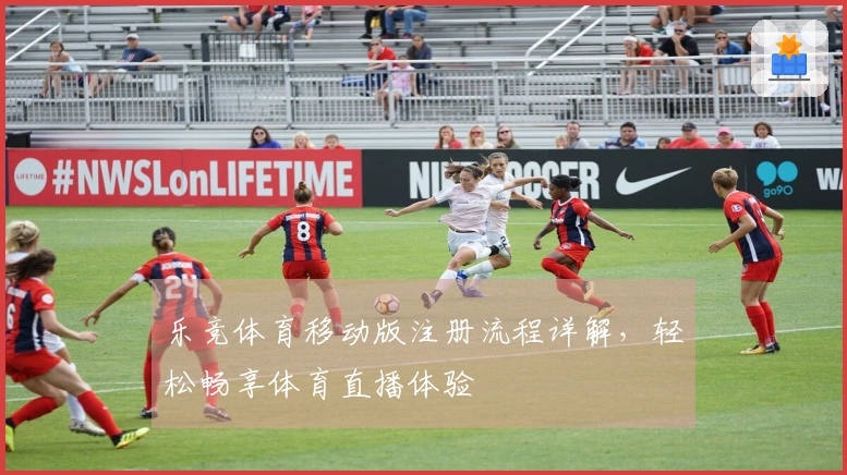 乐竞体育移动版注册流程详解，轻松畅享体育直播体验