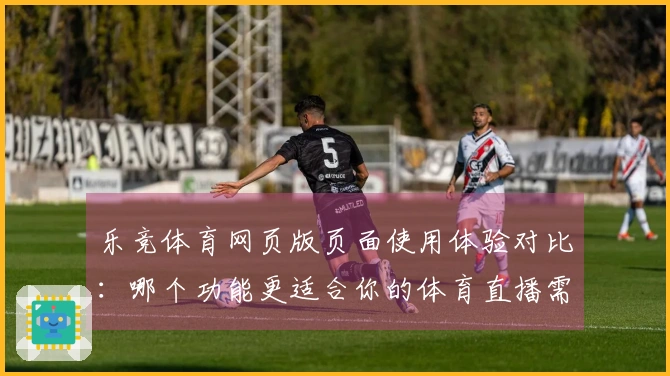 乐竞体育网页版页面使用体验对比：哪个功能更适合你的体育直播需求？