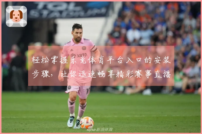 轻松掌握乐竞体育平台入口的安装步骤,让你迅速畅享精彩赛事直播