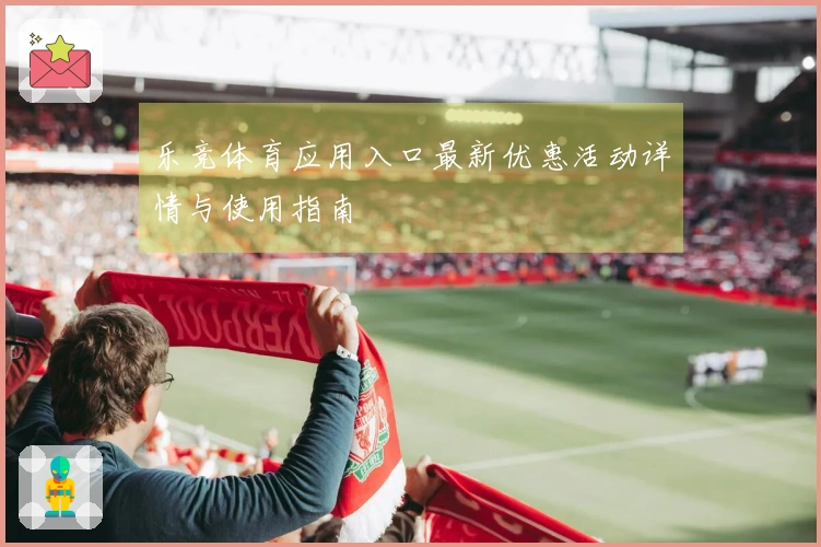 乐竞体育应用入口最新优惠活动详情与使用指南