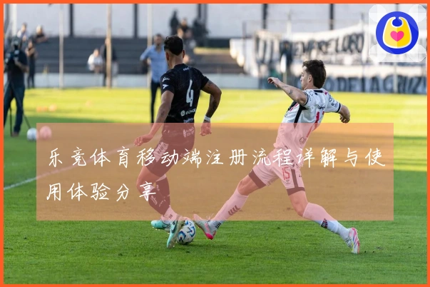 乐竞体育移动端注册流程详解与使用体验分享